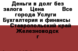 Деньги в долг без залога  › Цена ­ 100 - Все города Услуги » Бухгалтерия и финансы   . Ставропольский край,Железноводск г.